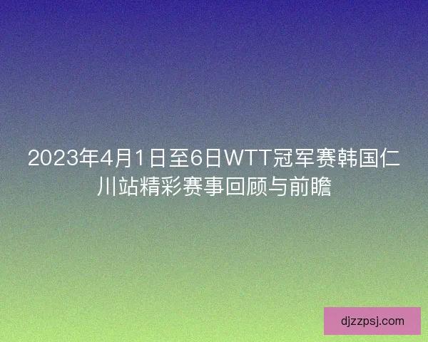 2023年4月1日至6日WTT冠军赛韩国仁川站精彩赛事回顾与前瞻