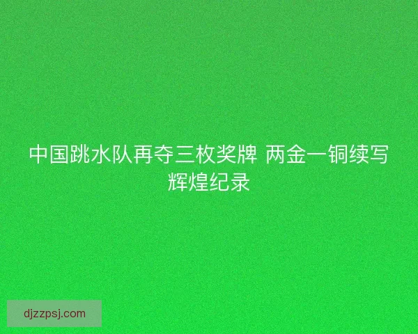 中国跳水队再夺三枚奖牌 两金一铜续写辉煌纪录