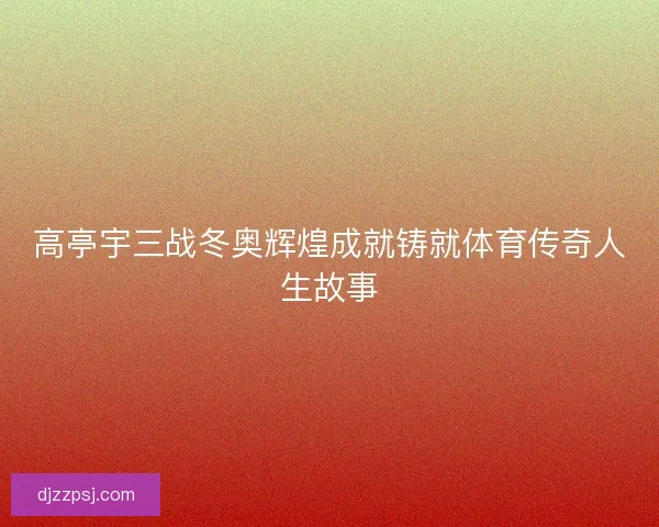 高亭宇三战冬奥辉煌成就铸就体育传奇人生故事