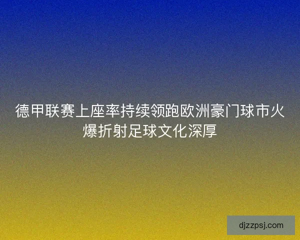德甲联赛上座率持续领跑欧洲豪门球市火爆折射足球文化深厚