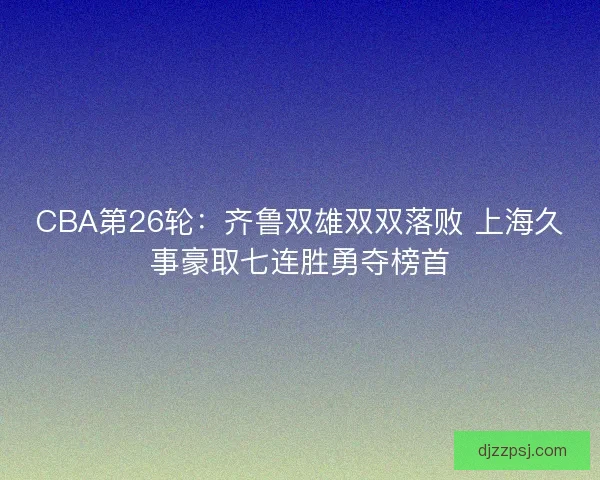 CBA第26轮：齐鲁双雄双双落败 上海久事豪取七连胜勇夺榜首