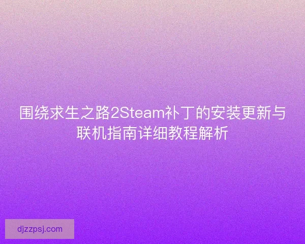 围绕求生之路2Steam补丁的安装更新与联机指南详细教程解析